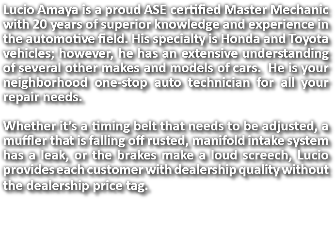 Lucio Amaya is a proud ASE certified Master Mechanic with 20 years of superior knowledge and experience in the automotive field. His specialty is Honda and Toyota vehicles; however, he has an extensive understanding of several other makes and models of cars. He is your neighborhood one-stop auto technician for all your repair needs. Whether it’s a timing belt that needs to be adjusted, a muffler that is falling off rusted, manifold intake system has a leak, or the brakes make a loud screech, Lucio provides each customer with dealership quality without the dealership price tag. 