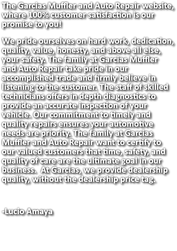 The Garcias Muffler and Auto Repair website, where 100% customer satisfaction is our promise to you! We pride ourselves on hard work, dedication, quality, value, honesty, and above all else, your safety. The family at Garcias Muffler and Auto Repair take pride in our accomplished trade and firmly believe in listening to the customer. The staff of skilled technicians offers in depth diagnostics to provide an accurate inspection of your vehicle. Our commitment to timely and quality repairs ensures your automotive needs are priority. The family at Garcias Muffler and Auto Repair want to certify to our valued customers that time, safety, and quality of care are the ultimate goal in our business. At Garcias, we provide dealership quality, without the dealership price tag. -Lucio Amaya 