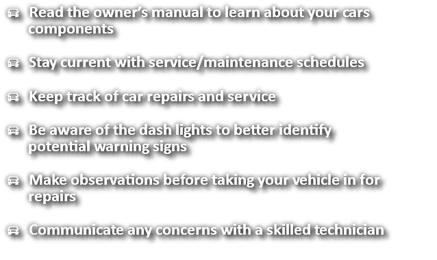  Read the owner’s manual to learn about your cars components  Stay current with service/maintenance schedules  Keep track of car repairs and service  Be aware of the dash lights to better identify potential warning signs  Make observations before taking your vehicle in for repairs  Communicate any concerns with a skilled technician