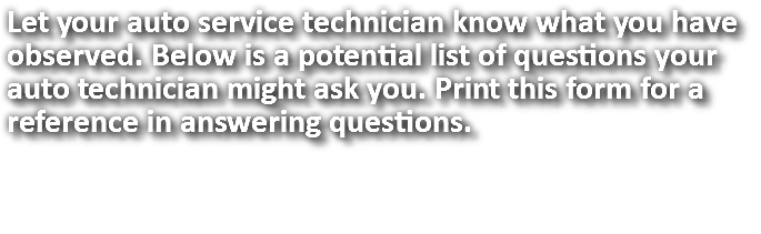 Let your auto service technician know what you have observed. Below is a potential list of questions your auto technician might ask you. Print this form for a reference in answering questions. 