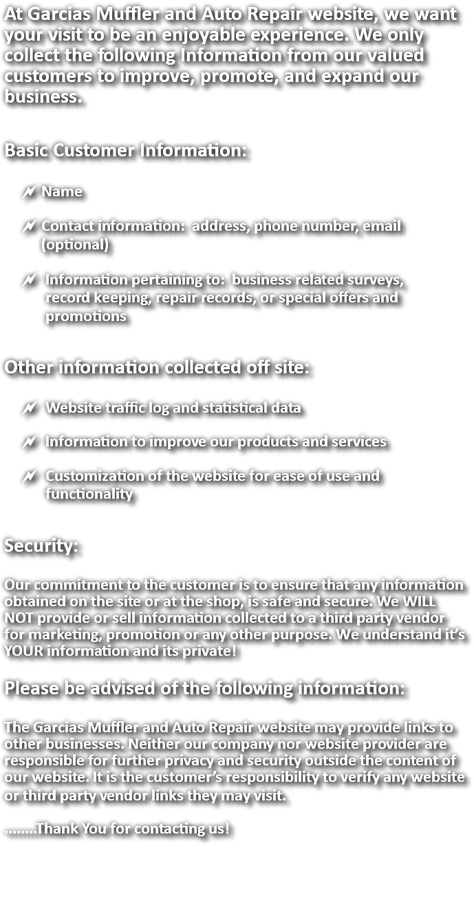 At Garcias Muffler and Auto Repair website, we want your visit to be an enjoyable experience. We only collect the following Information from our valued customers to improve, promote, and expand our business. Basic Customer Information: ~ Name ~ Contact information: address, phone number, email (optional) ~ Information pertaining to: business related surveys, record keeping, repair records, or special offers and promotions Other information collected off site: ~ Website traffic log and statistical data ~ Information to improve our products and services ~ Customization of the website for ease of use and functionality Security: Our commitment to the customer is to ensure that any information obtained on the site or at the shop, is safe and secure. We WILL NOT provide or sell information collected to a third party vendor for marketing, promotion or any other purpose. We understand it’s YOUR information and its private! Please be advised of the following information: The Garcias Muffler and Auto Repair website may provide links to other businesses. Neither our company nor website provider are responsible for further privacy and security outside the content of our website. It is the customer’s responsibility to verify any website or third party vendor links they may visit. ........Thank You for contacting us! 