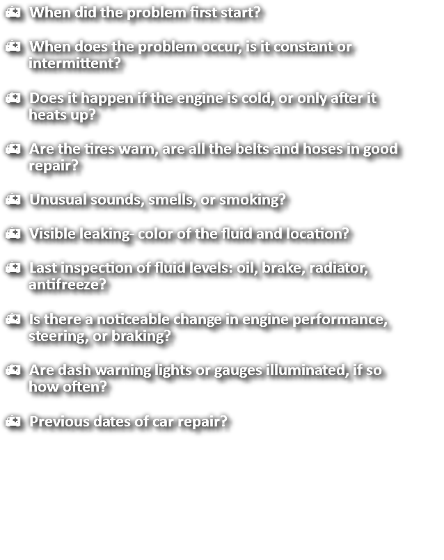 h When did the problem first start? h When does the problem occur, is it constant or intermittent? h Does it happen if the engine is cold, or only after it heats up? h Are the tires warn, are all the belts and hoses in good repair? h Unusual sounds, smells, or smoking? h Visible leaking- color of the fluid and location? h Last inspection of fluid levels: oil, brake, radiator, antifreeze? h Is there a noticeable change in engine performance, steering, or braking? h Are dash warning lights or gauges illuminated, if so how often? h Previous dates of car repair? 